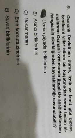 9.
Osmanlı Devleti'nin Bursa, İznik ve İzmit gibi Bizans
kentlerini yıllar süren bir kuşatmadan sonra teslim al-
malarının Osmanlı ordusunda öncelikle aşağıdakilerden
hangisinin eksikliğinden kaynaklandığı savunulabilir?
Uzman piyade birliklerinin
B) Akıncı birliklerinin
C) Donanmanın
D) Emir komuta zincirinin
E) Süvari birliklerinin
