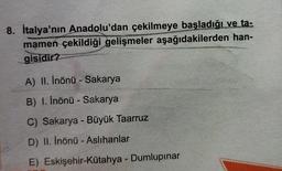 8. İtalya'nın Anadolu'dan çekilmeye başladığı ve ta:
mamen çekildiği gelişmeler aşağıdakilerden han-
gisidir?
A) II. Inönü - Sakarya
B) 1. İnönü - Sakarya
C) Sakarya - Büyük Taarruz
D) II. Inönü - Aslihanlar
E) Eskişehir-Kütahya - Dumlupınar
