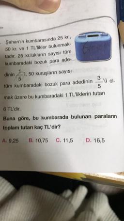 • Şahan'ın kumbarasında 25 kr.,
50 kr. ve 1 TL'likler bulunmak-
tadır. 25 kr.lukların sayısı tüm
kumbaradaki bozuk para ade-
6
dinin 11,50 kuruşların sayısı
5
tüm kumbaradaki bozuk para adedinin
6
3 ü
L'ü ol-
5
mak üzere bu kumbaradaki 1 TL'liklerin tutarı
6 TL'dir.
Buna göre, bu kumbarada bulunan paraların
toplam tutarı kaç TL'dir?
A. 9,25
B. 10,75
C. 11,5
D. 16,5
