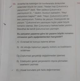 13. Amerika'da katıldığım bir konferansta dinleyiciler
arasından büyük bir yazar, "Neden hep Çukurova'yı
yazıyorsun?" dedi. "Ben sadece Çukurova'yı
yazmıyorum ki..." dedim. Durdum bekledim. "Neyi
yazıyorsun başka?" dedi. "Hayır, Çukurova'yı yalnız
ben yazmıyorum. Tolstoy da yazıyor, Dostoyevski de
yazıyor." Çukurova'sını yazmayan hiçbir yazar büyük
romancı olamaz. Ben Çukurova'yı herkes kadar yazdım.
Stendhal da kendi Çukurova'sını yazmıştır.
Bu parçanın yazarına göre bir yazarın büyük romano
olmasının şartı aşağıdakilerden hangisidir?
A) Evrensel bir konuyu kaleme alması
B) Ait olduğu toplumun yaşamı, kültürü ve özelliklerini
anlatması
C-Toplumsal gerçekliği değiştirmeden işlemesi
D) Edebiyatın genel çerçevesinin dışına çıkmadan
eserlerini yazması
E) Ulusal konulara çok fazla değinmemesi