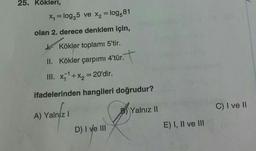 25. Kökleri,
x = log25 ve x2 = log 81
olan 2. derece denklem için,
k Kökler toplamı 5'tir.
II. Kökler çarpımı 4'tür.
. .
III. x='+x2 = 20'dir.
ifadelerinden hangileri doğrudur?
C) I ve II
Yalnız Il
A) Yalnız!
E) I, II ve II
D) I ve III