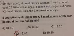 29 Mart günü, -4. saat dilimini kullanan T merkezinden
saat 02.40'ta kalkan uçak, 8 saatlik yolculuğun ardından,
+2. saat dilimini kullanan Z merkezine inmiştir.
Buna göre uçak indiği anda, Z merkezinde ortak saat
aşağıdakilerden hangisidir?
A) 04.40
B) 10.40
C) 18.20
D) 16.40
E) 19.20
