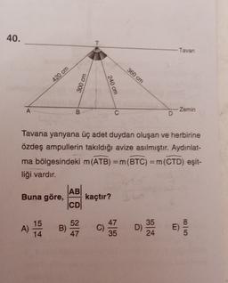 40.
T
Tavan
360 cm
420 cm
300 cm
240 cm
A
Zemin
B
C
D
Tavana yanyana üç adet duydan oluşan ve herbirine
özdeş ampullerin takıldığı avize asılmıştır. Aydınlat-
ma bölgesindeki m(ATB) = m(BTC) =m(CTD) eşit-
liği vardır.
=
AB
Buna göre,
kaçtır?
CD
A)
15
14
52
B)
47
C)
35
35
D)
24
E)
47
