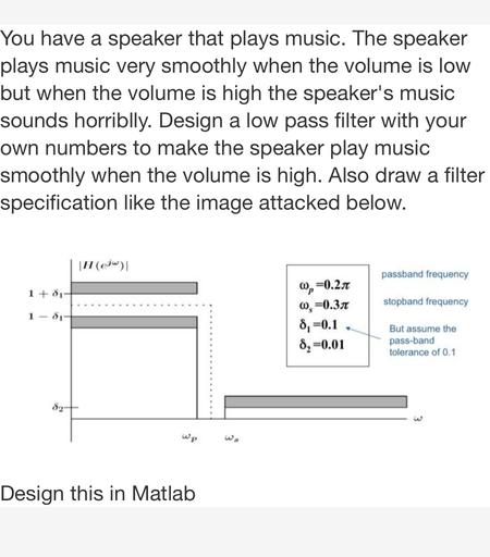 You have a speaker that plays music. The speaker
plays music very smoothly when the volume is low
but when the volume is high the speaker's music
sounds horriblly. Design a low pass filter with your
own numbers to make the speaker play music
smoothly when the volume is high. Also draw a filter
specification like the image attacked below.
a
|H (@jw)
passband frequency
1 +81
stopband frequency
1 - 81
0,=0.217
0,=0.31
8,=0.1
8,-0.01
But assume the
pass-band
tolerance of 0.1
Wp
3
Design this in Matlab