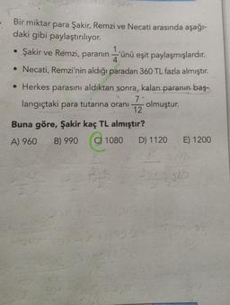 Our
Bir miktar para Şakir, Remzi ve Necati arasında aşağı-
daki gibi paylaştırılıyor.
1
• Şakir ve Remzi, paranın -'ünü eşit paylaşmışlardır.
4.
• Necati, Remzi'nin aldığı paradan 360 TL fazla almıştır.
• Herkes parasını aldıktan sonra, kalan paranın baş.
7
langıçtaki para tutarına oranı olmuştur.
12
Buna göre, Şakir kaç TL almıştır?
A) 960
B) 990
C) 1080
D) 1120
E) 1200