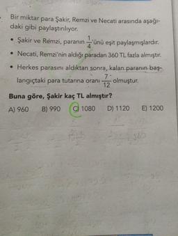 Our
Bir miktar para Şakir, Remzi ve Necati arasında aşağı-
daki gibi paylaştırılıyor.
1
• Şakir ve Remzi, paranın -'ünü eşit paylaşmışlardır.
4.
• Necati, Remzi'nin aldığı paradan 360 TL fazla almıştır.
• Herkes parasını aldıktan sonra, kalan paranın baş.
7
langıçtaki para tutarına oranı olmuştur.
12
Buna göre, Şakir kaç TL almıştır?
A) 960
B) 990
C) 1080
D) 1120
E) 1200
