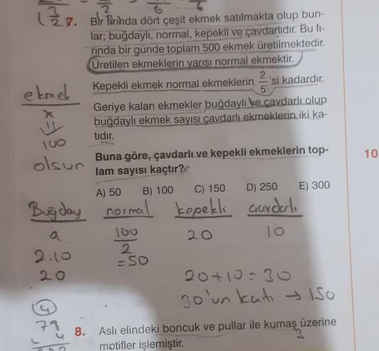 (r. Bir Pirinda dört çeşit ekmek satılmakta olup bun-
lar; buğdayli, normal, kepekli ve çavdarlıdır. Bu fi-
rinda bir günde toplam 500 ekmek üretilmektedir.
Üretilen ekmeklerin yarısı normal ekmektir.
2
ekmek
Kepekli ekmek normal ekmeklerin 'si kadardır.
5