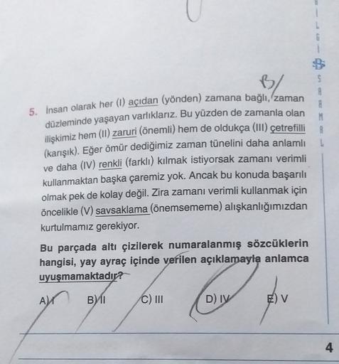 1
S
PA
5. insan olarak her (1) açıdan (yönden) zamana bağlı, zaman
düzleminde yaşayan varlıklarız. Bu yüzden de zamanla olan
ilişkimiz hem (II) zaruri (önemli) hem de oldukça (111) çetrefilli
(karışık). Eğer ömür dediğimiz zaman tünelini daha anlamlı
ve da