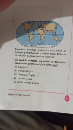 10.
Borgeous
Bombay,
Ekvator
Keildh
Fransa'nın Bordeaux limanından yola çıkan bir
ticari yük gemisi haritada gösterilen rotayı izleyerek
Hindistan'ın Bombay limanına ulaşmıştır.
Bu geminin aşağıdaki su yolları ve denizlerin
hangisinden geçmiş olduğu söylenemez?
A) Kızıldeniz
B) Hürmüz Boğazı
C) Cebelitarık Boğazı.
D) Umman Denizi
E) Babül Mendep Boğazı
Diğer sayfaya geçiniz.
84