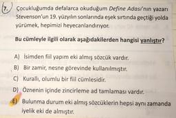 7
(7.) Çocukluğumda defalarca okuduğum Define Adası'nın yazarı
Stevenson'un 19. yüzyılın sonlarında eşek sırtında geçtiği yolda
yürümek, hepimizi heyecanlandırıyor.
Bu cümleyle ilgili olarak aşağıdakilerden hangisi yanlıştır?
A) İsimden fiil yapım eki almış sözcük vardır.
B) Bir zamir, nesne görevinde kullanılmıştır.
C) Kurallı, olumlu bir fiil cümlesidir.
D) Öznenin içinde zincirleme ad tamlaması vardır.
- E) Bulunma durum eki almış sözcüklerin hepsi aynı zamanda
iyelik eki de almıştır.