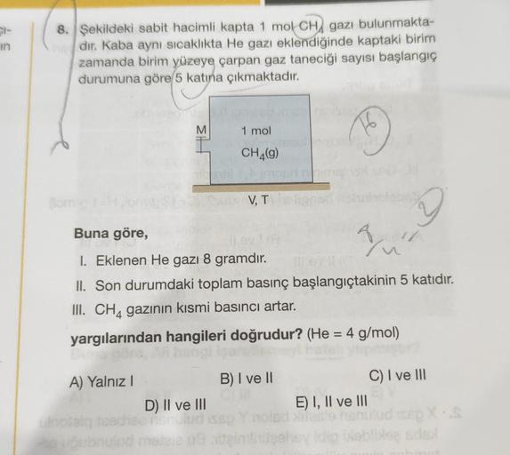 91-
in
8. Şekildeki sabit hacimli kapta 1 mol CHA gazı bulunmakta-
dır. Kaba aynı sıcaklıkta He gazı eklendiğinde kaptaki birim
zamanda birim yüzeye çarpan gaz taneciği sayısı başlangıç
durumuna göre 5 katına çıkmaktadır.
M
M
1 mol
16
CH4(g)
V, T
V
2
Buna