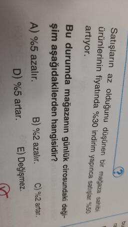 bu
ra
Satışların az olduğunu düşünen bir mağaza sahibi
ürünlerinin fiyatında %30 indirim yapınca satışlar %50
artıyor.
Bu durumda mağazanın günlük cirosundaki deği-
şim aşağıdakilerden hangisidir?
A) %5 azalır. B) %2 azalır. C) %2 artar.
D) %5 artar. E) Değişmez.
