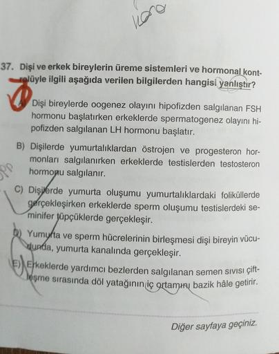 hao
37. Dişi ve erkek bireylerin üreme sistemleri ve hormonal kont-
rolüyle ilgili aşağıda verilen bilgilerden hangisi yanlıştır?
Dişi bireylerde oogenez olayını hipofizden salgılanan FSH
hormonu başlatırken erkeklerde spermatogenez olayını hi-
pofizden sa