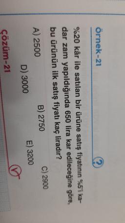 örnek-21
%20 kâr ile satılan bir ürüne satış fiyatının %5'i ka-
dar zam yapıldığında 650 lira kar edileceğine göre,
bu ürünün ilk satış fiyatı kaç liradır?
A) 2500
B) 2750
C) 2900
D) 3000
E) 3200
Çözüm-21
