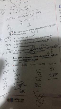 A)1
3
L
5TC)
a no
1241
sa
6
971372
4
122.5'2cw+4)
4194-180-124-12y=109
71
2x +34
8
180
8. Bir mağaza tanesini 20 TL'ye aldığı gömlekleri bir günlük
1228
- 16os
bir kampanyada,
• 1 gömleğin fiyatı 40 TLX
• İkinci gömleği alana 2.gömleğin fiyatı 30 TL, Y
• Üçüncü gömleği alana 3.gömleğin fiyatı 25 TL,
12-
1570
960
olmak üzere satışa sunuyor.
07 Kampanya süresince, 10 müşteti 3 gömlek, 6 müşteri 2
22
2 2
2 2
gömlek ve 12 müşteri de 1 gömlek alıyor.
6
Buna göre, mağazanın satılan gömleklerin satışın-
dan elde ettiği kâr kaç TL'dir?
10
A) 990
E) 770
B) 970
C) 850 D) 810
3
up
To ho
90
301
23
T80
99138
dow
e Ball
BAL
185
24
he
7.3
ANTRENMAN
***
G