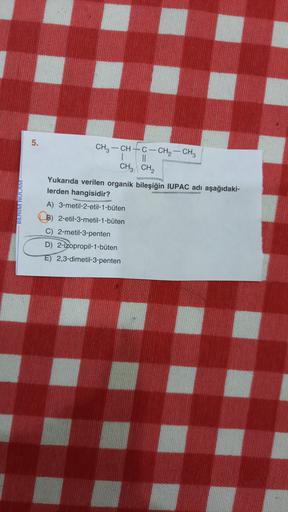 5.
BENIM HOCAM
CH3 - CH + C- CH2 - CH3
| II
CH3 CH2
Yukarıda verilen organik bileşiğin IUPAC adı aşağıdaki-
lerden hangisidir?
A) 3-metil-2-etil-1-büten
B) 2-etil-3-metil-1-büten
C) 2-metil-3-penten
D) 2-izopropil-1-büten
E) 2,3-dimetil-3-penten