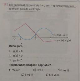 17. Dik koordinat düzleminde f + g vef-g fonksiyonlarının
grafikleri şekilde verilmiştir.
y = f(x) - g(x)
a
b
C
y = f(x) + g(x)
Buna göre,
1. g(a) > 0
II. g(b) = 0
III. g(c) < 0
ifadelerinden hangileri doğrudur?
A) Yalnız!
B) I ve II
C) I ve III
D) Il ve III
E) I, II ve III