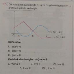 17. Dik koordinat düzleminde f + g vef-g fonksiyonlarının
grafikleri şekilde verilmiştir.
y = f(x) - g(x)
a
b
C
y = f(x) + g(x)
Buna göre,
1. g(a) > 0
II. g(b) = 0
III. g(c) < 0
ifadelerinden hangileri doğrudur?
A) Yalnız!
B) I ve II
C) I ve III
D) Il ve III
E) I, II ve III
