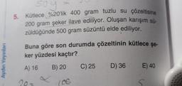 soy
5. Kütlece %20'lik 400 gram tuzlu su çözeltisine
200 gram şeker ilave ediliyor. Oluşan karışım sü-
züldüğünde 500 gram süzüntü elde ediliyor.
Buna göre son durumda çözeltinin kütlece şe-
ker yüzdesi kaçtır?
Aydın Yayınları
A) 16
B) 20
C) 25
D) 36
E) 40
20-
(CC