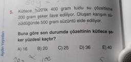 soy
5. Kütlece %20'lik 400 gram tuzlu su çözeltisine
200 gram şeker ilave ediliyor. Oluşan karışım sü-
züldüğünde 500 gram süzüntü elde ediliyor.
Buna göre son durumda çözeltinin kütlece şe-
ker yüzdesi kaçtır?
Aydın Yayınları
A) 16
B) 20
C) 25
D) 36
E) 40
20-
(CC
