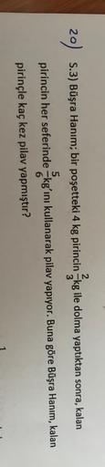 2
20)
S.3) Büşra Hanım; bir poşetteki 4 kg pirincin kg ile dolma yaptıktan sonra, kalan
5
6
pirincin her seferinde kgʻını kullanarak pilav yapıyor. Buna göre Büşra Hanım, kalan
pirinçle kaç kez pilav yapmıştır?
