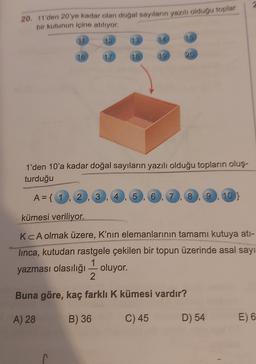20. 11'den 20'ye kadar olan doğal sayıların yazılı olduğu toplar
bir kutunun içine atılıyor,
11
12
13
15
16
17
18
1'den 10'a kadar doğal sayıların yazılı olduğu topların oluş.
turduğu
A= { 1
2
3
4
5
6
7
8
g
103
0
9
5
kümesi veriliyor.
KCA olmak üzere, K'nın elemanlarının tamamı kutuya ati-
linca, kutudan rastgele çekilen bir topun üzerinde asal sayı
yazması olasılığı — oluyor.
2
Buna göre, kaç farklı K kümesi vardır?
A) 28
B) 36
C) 45
D) 54
E) 6