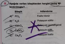 8. Aşağıda verilen bileşiklerden hangisi yanlış ad-
landırılmıstır?
Adlandırma
Fosfor klorür
Potasyum sülfür
Bileşik
AT POI₂
B) K₂S
C KMnO4
D) Caso
E) Ca P2
*
Potasyum
permanganat
Kalsiyum sülfit
Kalsiyum fosfür
