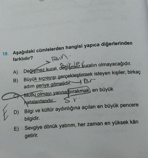 Bin.
18. Aşağıdaki cümlelerden hangisi yapıca diğerlerinden
farklıdır?
A) Değişmez kural, Pegismez kuralın olmayacağıdır
,
B) Büyük sıçrayışı gerçekleştirmek isteyen kişiler, birkaç
adım geriye gitmelidir. Br
C Mutlu olmayı yarına bırakmak) en büyük
hatala