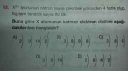 2.
13. X2+ iyonunun nötron sayısı çekirdek yükünden 4 fazla olup,
toplam tanecik sayısı 80 dir.
Buna göre X atomunun katman elektron dizilimi aşağı-
dakilerden hangisidir?
ulo lile
A)
B)
C)
2.
8) 14 2
2 8 8 8
8
2 8 6
W) 44 44
092
)
D)
E)
2 8 16
2 8
8 2