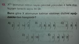 2.
13. X2+ iyonunun nötron sayısı çekirdek yükünden 4 fazla olup,
toplam tanecik sayısı 80 dir.
Buna göre X atomunun katman elektron dizilimi aşağı-
dakilerden hangisidir?
ulo lile
A)
B)
C)
2.
8) 14 2
2 8 8 8
8
2 8 6
W) 44 44
092
)
D)
E)
2 8 16
2 8
8 2
