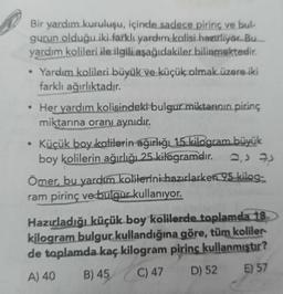 Bir yardım kuruluşu, içinde sadece pirinç ve bul
gurun olduğu iki farklı yardım kolisi hazırlıyor. Bu
yardım kolileri ile ilgili aşağıdakiler bilinmektedir.
• Yardım kolileri büyük ve küçük olmak üzere iki
farklı ağırlıktadır.
Her yardım kolisindeki bulgur miktarının pirinç
miktarına oranı aynıdır.
Küçük boy kolilerin ağırlığı 15 kilogram büyük
boy kolilerin ağırlığı 25 kilogramdır.
2,57
Ömer, bu yardım kolilerini hazırlarken 95 kilog:
ram pirinç ve bulqur kullanıyor.
.
Hazırladığı küçük boy kolilerde toplamda 18
kilogram bulgur kullandığına göre, tüm koliler
de toplamda kaç kilogram pirinç kullanmıştır?
A) 40 B) 45 C) 47 D) 52 E) 57