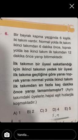X
6.
Bir bayrak kapma yarışında 6 kişilik
iki takım vardır. Normal yolda ilk takım
ikinci takımdan 6 dakika önce, toprak
yolda ise ikinci takım ilk takımdan 12
dakika önce yarışı bitirmektedir.
ilk takımın bir üyesi sakatlandığı
için ikinci takımın yedek bir üyesi
ilk takıma geçtiğine göre yarısı top-
rak yarısı normal yolda ikinci takım
ilk takımdan en fazla kaç dakika
önce yarışı tamamlamıştır? (Aynı
takımdaki üyelerin hepsi eşit hızlarda
koşmaktadır.)
E) 5
A) 1
B) 2 C)3 D) 4
2.1
Yanıtla...