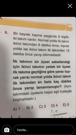 X
6.
Bir bayrak kapma yarışında 6 kişilik
iki takım vardır. Normal yolda ilk takım
ikinci takımdan 6 dakika önce, toprak
yolda ise ikinci takım ilk takımdan 12
dakika önce yarışı bitirmektedir.
ilk takımın bir üyesi sakatlandığı
için ikinci takımın yedek bir üyesi
ilk takıma geçtiğine göre yarısı top-
rak yarısı normal yolda ikinci takım
ilk takımdan en fazla kaç dakika
önce yarışı tamamlamıştır? (Aynı
takımdaki üyelerin hepsi eşit hızlarda
koşmaktadır.)
E) 5
A) 1
B) 2 C)3 D) 4
2.1
Yanıtla...
