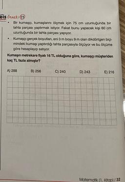 Yayınlan
eis örnek:23
Bir kumaşçı, kumaşlarını ölçmek için 75 cm uzunluğunda bir
tahta parçası yaptırmak istiyor. Fakat bunu yapacak kişi 60 cm
uzunluğunda bir tahta parçası yapıyor.
Kumaşçı gerçek boyutları, eni 3 m boyu 9 m olan dikdörtgen biçi-
mindeki kumaşı yaptırdığı tahta parçasıyla ölçüyor ve bu ölçüme
göre hesaplayıp satıyor.
Kumaşın metrekare fiyatı 16 TL olduğuna göre, kumaşçı müşteriden
kaç TL fazla almıştır?
.
A) 288
B) 256
C) 240
D) 243
E) 216
Matematik (1. Kitap)/32
