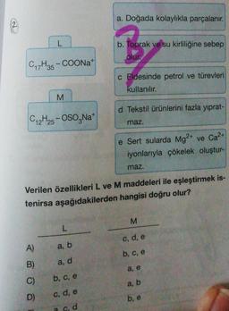 a. Doğada kolaylıkla parçalanır.
b. Toprak ve su kirliliğine sebep
olur
C17H35 - COONa+
c Eldesinde petrol ve türevleri
kullanılır.
M
d Tekstil ürünlerini fazla yıprat-
C12H25 - OSO,Na
maz.
2+
e Sert sularda Mg2+ ve Ca?
iyonlarıyla çökelek oluştur-
maz.
Verilen özellikleri L ve M maddeleri ile eşleştirmek is-
tenirsa aşağıdakilerden hangisi doğru olur?
M
L
c, d, e
A)
a, b
b, c, e
B)
a, d
a, e
C)
b, c, e
a, b
D)
c, d, e
b, e
a od