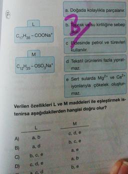 a. Doğada kolaylıkla parçalanır.
b. Toprak ve su kirliliğine sebep
olur
C17H35 - COONa+
c Eldesinde petrol ve türevleri
kullanılır.
M
d Tekstil ürünlerini fazla yıprat-
C12H25 - OSO,Na
maz.
2+
e Sert sularda Mg2+ ve Ca?
iyonlarıyla çökelek oluştur-
maz.
Verilen özellikleri L ve M maddeleri ile eşleştirmek is-
tenirsa aşağıdakilerden hangisi doğru olur?
M
L
c, d, e
A)
a, b
b, c, e
B)
a, d
a, e
C)
b, c, e
a, b
D)
c, d, e
b, e
a od
