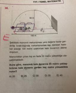 TYT / TEMEL MATEMATİK
36.
50 m
23
100 m
Şekildeki mancınık mekanizması yere değene kadar ger-
dirilip bırakıldığında mekanizmadaki top dairesel hare-
ket ederek 100 metre uzaklıktaki kale duvarının dibine
düşüyor.
Mancınıktan çıkan top en fazla 50 metre yüksekliğe ula-
şabilmektedir.
Buna göre, mancınık kale duvarına 20 metre yaklaş-
tırılırsa kale duvarını yerden kaç metre yükseklikte
vurur?
B) 25
A) 20
C) 30
D) 35
E) 40