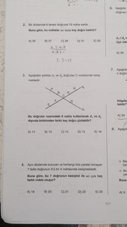 2.1
6. Aşağıda
doğrusu
2. Bir düzlemde 6 tanesi doğrusal 10 nokta vardır.
Buna göre, bu noktalar en fazla kaç doğru belirtir?
A) 25
D) 31
E) 33
d, l/d,
üçü olar
B) 27 C) 29
X. S.4.3
u. 3.7.1
A) 26
3.s=is
7. Aşağıda
ri doğru
3. Aşağıdaki şekilde d, ve d, doğruları C noktasında kesiş-
mektedir.
H
de
B
G
F
D
Köşele
lebilir?
E
di
A) 34
Bu doğrular üzerindeki 8 nokta kullanılarak d, ved,
dışında birbirinden farklı kaç doğru çizilebilir?
8. Aşağıd
A) 12
B) 13
C) 14
D) 15
E) 16
→ Be
boy
4. Aynı düzlemde bulunan ve herhangi ikisi paralel olmayan
7 farklı doğrunun 3'ü bir A noktasında kesişmektedir.
→ Bo
yad
Buna göre, bu 7 doğrunun kesişimi ile en çok kaç
farklı nokta oluşur?
Buna
A) 19
B) 20
C) 21
D) 22
E) 23
A) 9
267