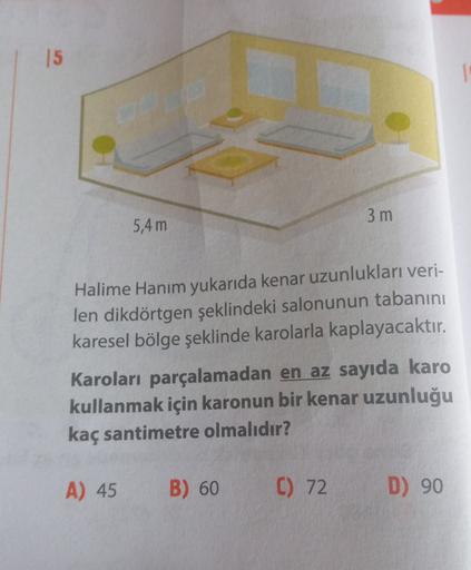 15
1
3 m
5,4 m
Halime Hanım yukarıda kenar uzunlukları veri-
len dikdörtgen şeklindeki salonunun tabanını
karesel bölge şeklinde karolarla kaplayacaktır.
Karoları parçalamadan en az sayıda karo
kullanmak için karonun bir kenar uzunluğu
kaç santimetre olmal