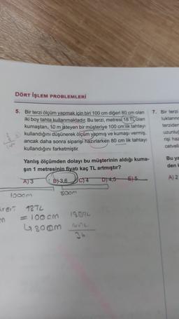 DÖRT İŞLEM PROBLEMLERİ
5. Bir terzi ölçüm yapmak için biri 100 cm digeri 80 cm olan
iki boy tahta kullanmaktadır. Bu terzi, metresi 18 TL olan
kumaştan, 10 m isteyen bir müşteriye 100 cm'lik tahtay
kullandığını düşünerek ölçüm yapmış ve kumaşı vermiş,
ancak daha sonra siparişi hazırlarken 80 cm lik tahtay
kullandığını farketmiştir.
7. Bir terzi
luklarınd
terziden
uzunlug
rişi haz
cetveli
Yanlış ölçümden dolayı bu müşterinin aldığı kuma-
şin 1 metresinin fiyatı kaç TL artmıştır?
Bu ya
den
A) 3
B) 3,6
Do
A) 2
D4,5
IC) 4
55
loocm
room
trert
19014
98TL
= 100 cm
6800m
