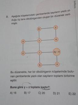 tonguç
2.
Aşağıda köşelerindeki çemberlerde sayıların yazılı ol-
duğu üç tane dikdörtgenden oluşan bir düzenek veril-
miştir.
y
4.
X
4.
(21-4
z
5
x
Bu düzenekte, her bir dikdörtgenin köşelerinde bulu-
nan çemberlerde yazılı olan sayıların toplamı birbirine
eşittir.
Buna göre y + z toplamı kaçtır?
A) 16
B) 17
C) 20
D) 21
E) 22
