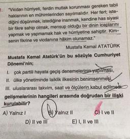 1.
“Vicdan hürriyeti, ferdin mutlak korunması gereken tabii
haklarının en mühimlerinden sayılmalıdır. Her fert; iste-
diğini düşünmek, istediğine inanmak, kendine has siyasi
bir fikre sahip olmak, mensup olduğu bir dinin icaplarını
yapmak ve yapmamak hak ve hürriyetine sahiptir. Kim-
senin fikrine ve vicdanına hâkim olunamaz."
Mustafa Kemal ATATÜRK
Mustafa Kemal Atatürk'ün bu sözüyle Cumhuriyet
Dönemi'nin;
1. çok partili hayata geçiş denemelerinin yapılması,
II. ülke yönetiminde laiklik ilkesinin benimsenmesi,
III. uluslararası takvim, saat ve ölçülerin kabul edilmesi
gelişmelerinin hangileri arasında doğrudan bir ilişki
kurulabilir?
A) Yalnız!
beye
Yalnız II
C) I ve 11
D) II ve III
E) I, II ve III
