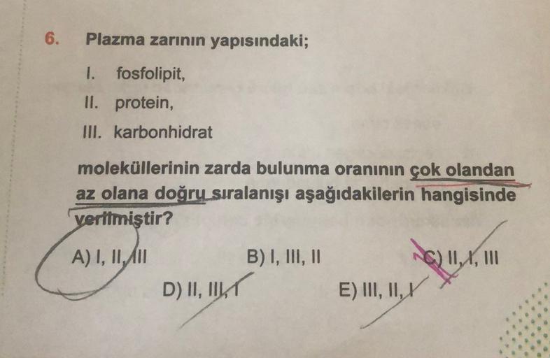 6.
Plazma zarının yapısındaki;
I. fosfolipit,
II. protein,
III. karbonhidrat
moleküllerinin zarda bulunma oranının çok olandan
az olana doğru sıralanışı aşağıdakilerin hangisinde
verilmiştir?
A) I, II, III
B) I, III, II
G) 11,4, 111
D) II, IKT
E) III, II,