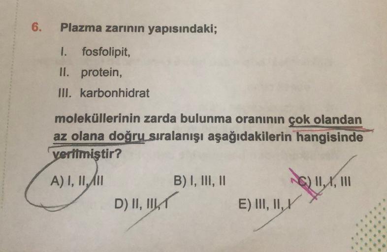 6.
Plazma zarının yapısındaki;
I. fosfolipit,
II. protein,
III. karbonhidrat
moleküllerinin zarda bulunma oranının çok olandan
az olana doğru sıralanışı aşağıdakilerin hangisinde
verilmiştir?
A) I, II, III
B) I, III, II
G) 11,4, 111
D) II, IKT
E) III, II,
