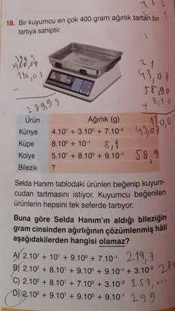 18. Bir kuyumcu en çok 400 gram ağırlık tartan bir
tartiya sahiptir.
110,07
43,07
58,90
8110
289,93
+
Ağırlık (9)
1100
Ürün
Künye
Küpe
Kolye
Bilezik
8.10° + 10-
4.10' + 3.10° + 7.102 43,07
8,1
5.10 + 8.10° +9.10-1 58,9
?
Selda Hanım tablodaki ürünleri beğenip kuyum-
cudan tartmasını istiyor. Kuyumcu beğenilen
ürünlerin hepsini tek seferde tartıyor.
Buna göre Selda Hanım'ın aldığı bileziğin
gram cinsinden ağırlığının çözümlenmiş hâli
aşağıdakilerden hangisi olamaz?
AY 2.10 + 10 + 9.10° + 7.10-4 219, 7
+ ' °
BY 2.102 + 8.10 + 9.100 + 9.10 + 3.102 28
C) 2.102 + 8.10' + 7.10° + 3.102 287,
D) 2.102 +9.10' +9.10° +9.101 299