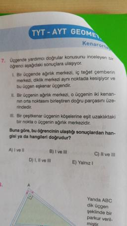 TYT - AYT GEOME)
Kenarorta
7. Üçgende yardımcı doğrular konusunu inceleyen bir
öğrenci aşağıdaki sonuçlara ulaşıyor.
1. Bir üçgende ağırlık merkezi, iç teğet çemberin
merkezi, diklik merkezi aynı noktada kesişiyor ve
bu üçgen eşkenar üçgendir.
II. Bir üçgenin ağırlık merkezi, o üçgenin iki kenan-
nin orta noktasını birleştiren doğru parçasını üze-
rindedir.
III. Bir çeşitkenar üçgenin köşelerine eşit uzaklıktaki
bir nokta o üçgenin ağırlık merkezidir.
Buna göre, bu öğrencinin ulaştığı sonuçlardan han-
gisi ya da hangileri doğrudur?
A) I ve II
B) I ve III
D) I, II ve III
C) Il ve II
E) Yalniz !
3.
A
Yanda ABC
dik üçgen
şeklinde bir
parkur veril-
miştir.