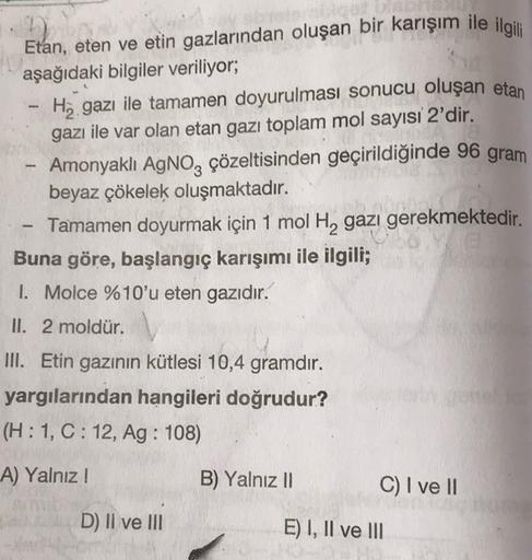 -
-
Etan, eten ve etin gazlarından oluşan bir karışım ile ilgili
aşağıdaki bilgiler veriliyor;
Hy gazı ile tamamen doyurulması sonucu oluşan etan
gazı ile var olan etan gazı toplam mol sayısı 2'dir.
Amonyaklı AgNO3 çözeltisinden geçirildiğinde 96 gram
beya