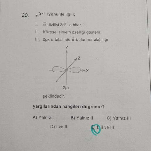 20.
24X1 iyonu ile ilgili;
1. e dizilişi 3d ile biter.
II. Küresel simetri özelliği gösterir.
III. 2px orbitalinde e bulunma olasılığı
Z
X
2px
şeklindedir.
yargılarından hangileri doğrudur?
A) Yalnız 1
B) Yalnız II
C) Yalnız III
D) I ve II
E) Il ve III