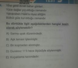 4. Yine geldi evvel bahar günleri
Yüce dağlar yol olduğu zamandır
Yalvaruben Hakk'a niyaz ettiğim
Bülbül güle kul olduğu zamandır
Bu dörtlükle ilgili aşağıdakilerden hangisi kesin
olarak söylenebilir?
A) Sarma uyak düzenindedir.
B) Aşk teması işlenmiştir.
C) Bir koşmadan alınmıştır.
D) Duraksız 11'li hece ölçüsüyle söylenmiştir.
E) Koçaklama tarzındadır.