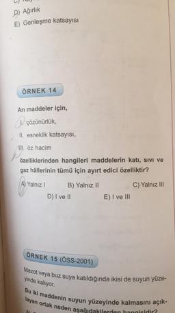 D) Ağırlık
E) Genleşme katsayısı
ÖRNEK 14
An maddeler için,
1 çözünürlük,
II. esneklik katsayısı,
II. öz hacim
özelliklerinden hangileri maddelerin katı, Sivi ve
gaz hâllerinin tümü için ayırt edici özelliktir?
A) Yalnız!
B) Yalnız II
C) Yalnız III
D) I ve II
E) I ve III
ÖRNEK 15 (ÖSS-2001)
Mazot veya buz suya katıldığında ikisi de suyun yüze-
yinde kalıyor.
Bu iki maddenin suyun yüzeyinde kalmasını açık-
layan ortak neden aşağıdakilerden hangisidir?
